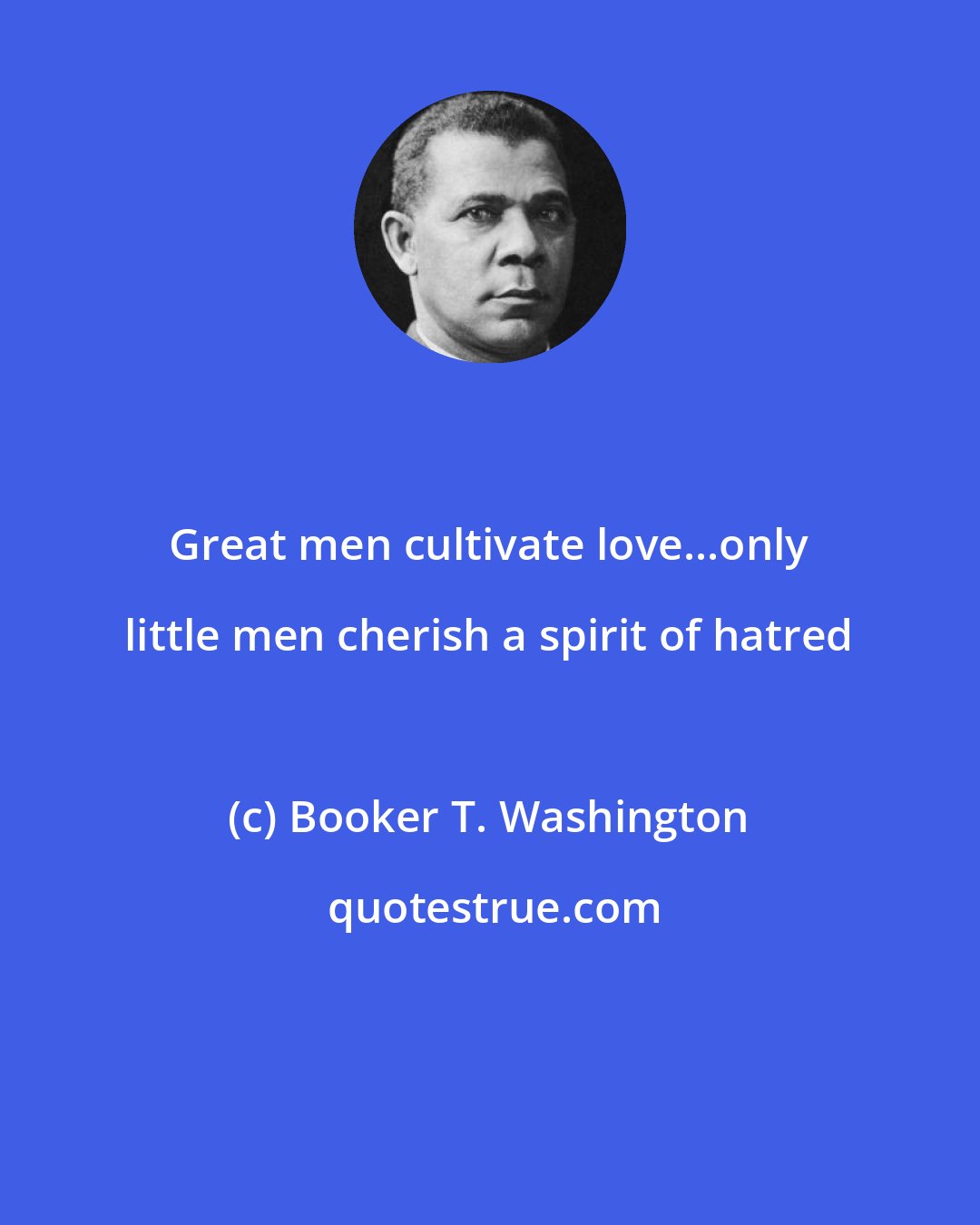 Booker T. Washington: Great men cultivate love...only little men cherish a spirit of hatred