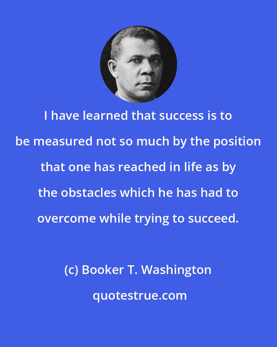 Booker T. Washington: I have learned that success is to be measured not so much by the position that one has reached in life as by the obstacles which he has had to overcome while trying to succeed.