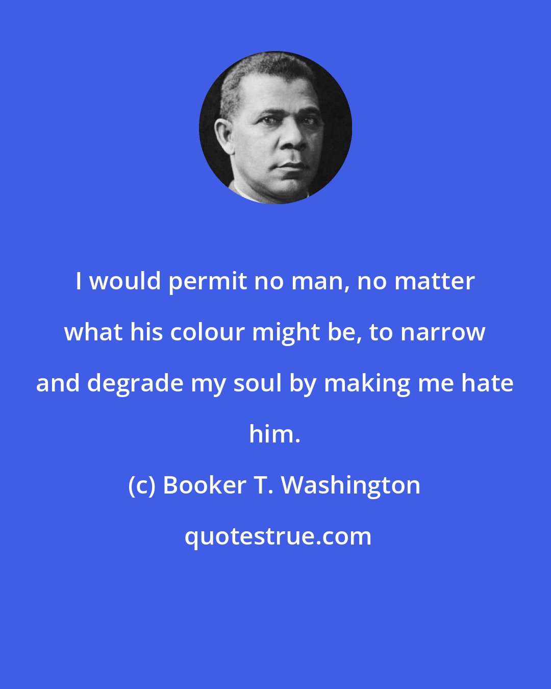 Booker T. Washington: I would permit no man, no matter what his colour might be, to narrow and degrade my soul by making me hate him.