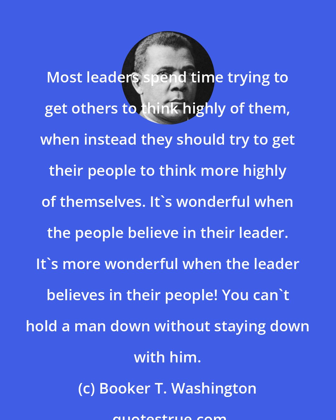 Booker T. Washington: Most leaders spend time trying to get others to think highly of them, when instead they should try to get their people to think more highly of themselves. It's wonderful when the people believe in their leader. It's more wonderful when the leader believes in their people! You can't hold a man down without staying down with him.