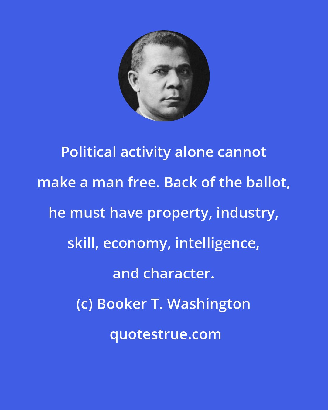 Booker T. Washington: Political activity alone cannot make a man free. Back of the ballot, he must have property, industry, skill, economy, intelligence, and character.