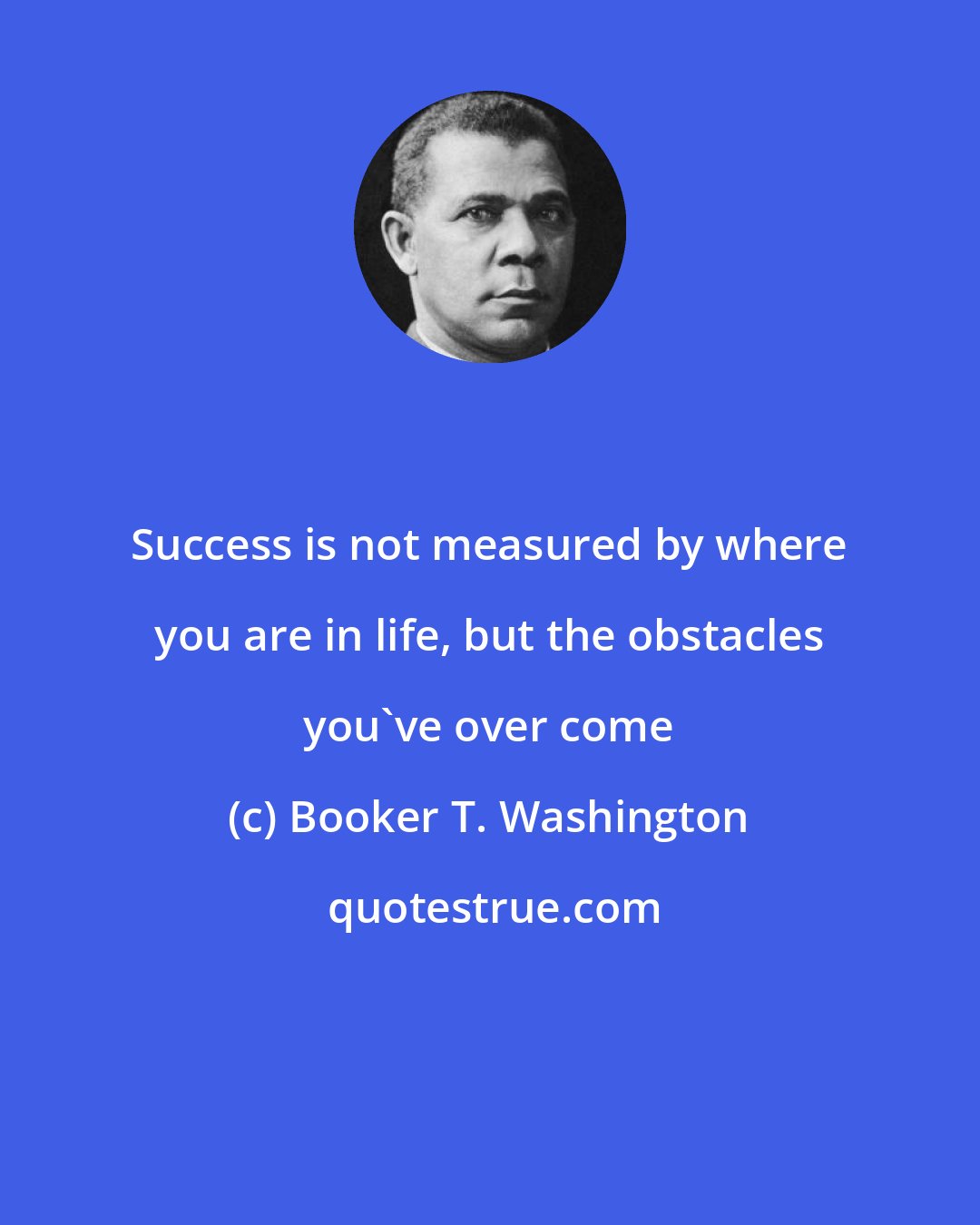 Booker T. Washington: Success is not measured by where you are in life, but the obstacles you've over come