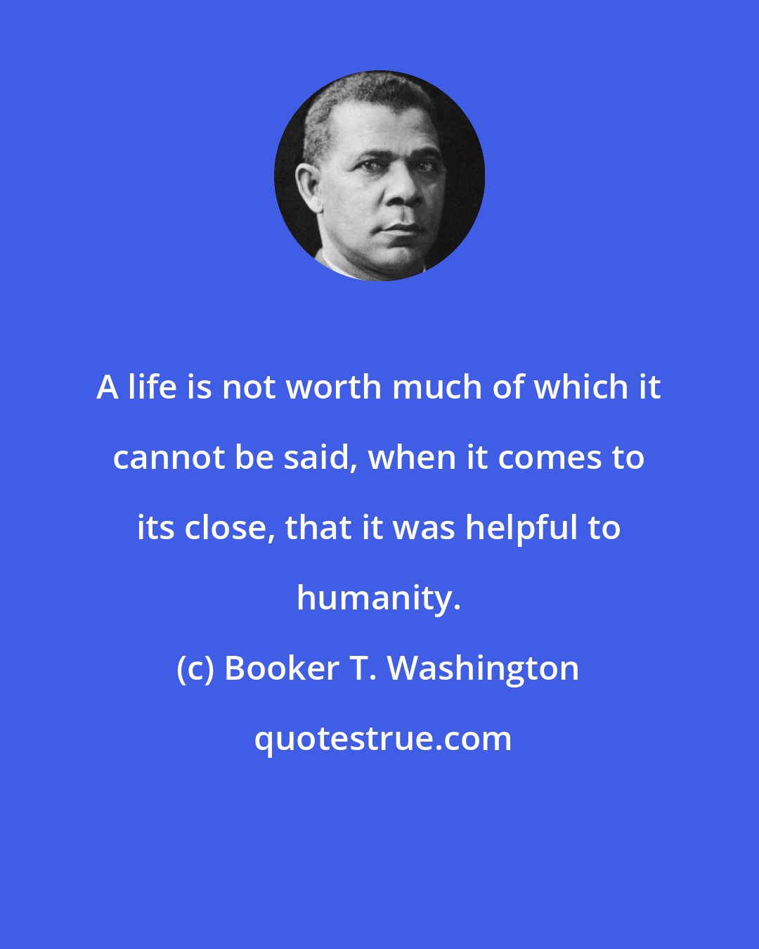 Booker T. Washington: A life is not worth much of which it cannot be said, when it comes to its close, that it was helpful to humanity.