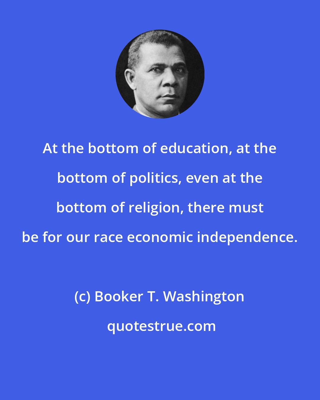 Booker T. Washington: At the bottom of education, at the bottom of politics, even at the bottom of religion, there must be for our race economic independence.