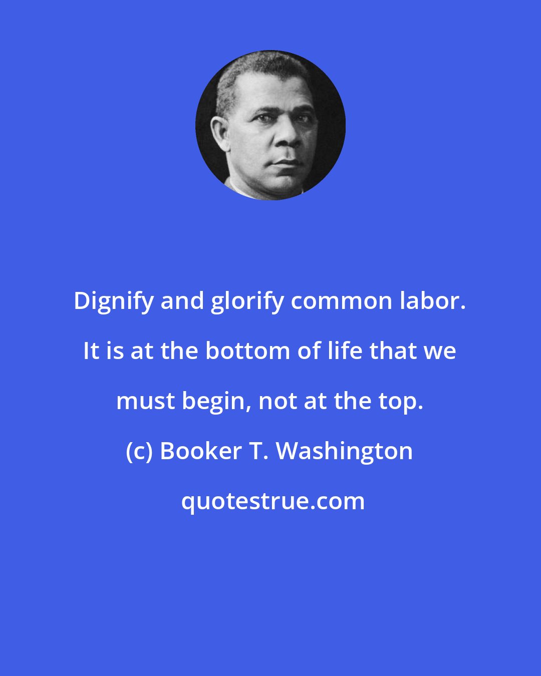 Booker T. Washington: Dignify and glorify common labor. It is at the bottom of life that we must begin, not at the top.