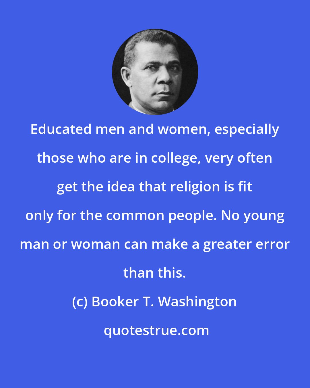 Booker T. Washington: Educated men and women, especially those who are in college, very often get the idea that religion is fit only for the common people. No young man or woman can make a greater error than this.