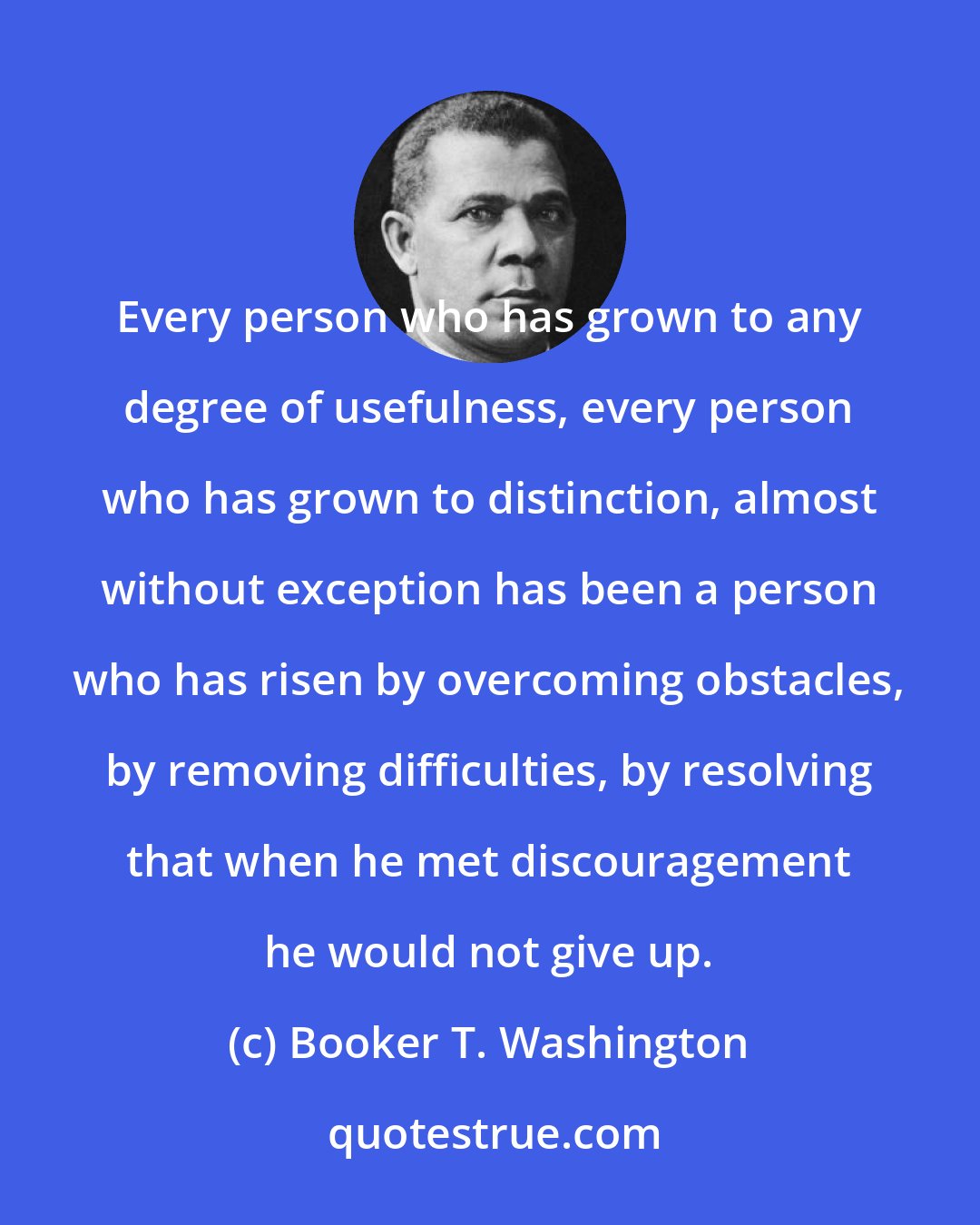 Booker T. Washington: Every person who has grown to any degree of usefulness, every person who has grown to distinction, almost without exception has been a person who has risen by overcoming obstacles, by removing difficulties, by resolving that when he met discouragement he would not give up.