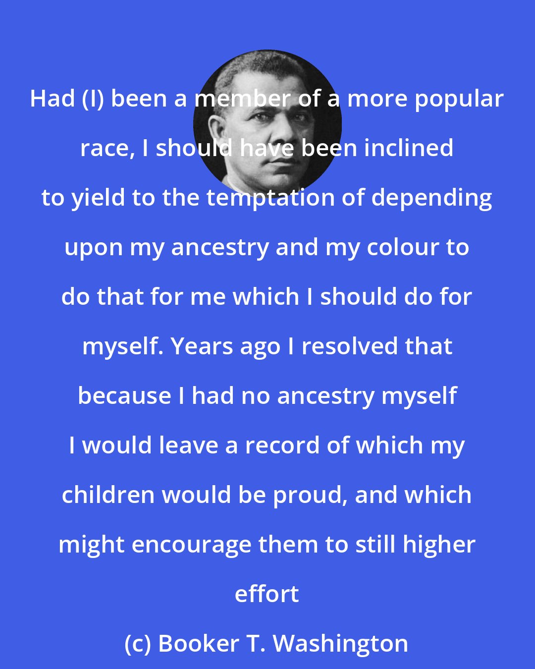 Booker T. Washington: Had (I) been a member of a more popular race, I should have been inclined to yield to the temptation of depending upon my ancestry and my colour to do that for me which I should do for myself. Years ago I resolved that because I had no ancestry myself I would leave a record of which my children would be proud, and which might encourage them to still higher effort