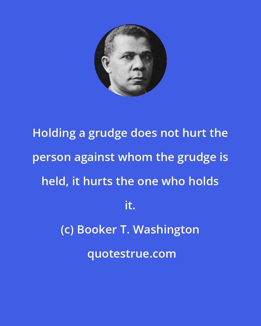 Booker T. Washington: Holding a grudge does not hurt the person against whom the grudge is held, it hurts the one who holds it.