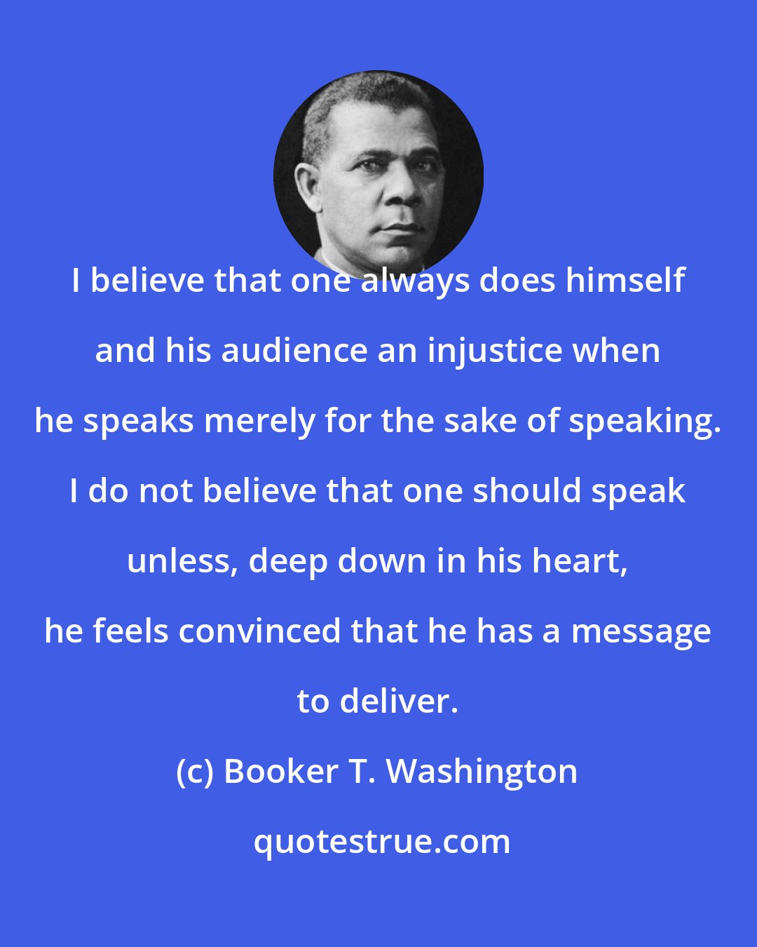 Booker T. Washington: I believe that one always does himself and his audience an injustice when he speaks merely for the sake of speaking. I do not believe that one should speak unless, deep down in his heart, he feels convinced that he has a message to deliver.