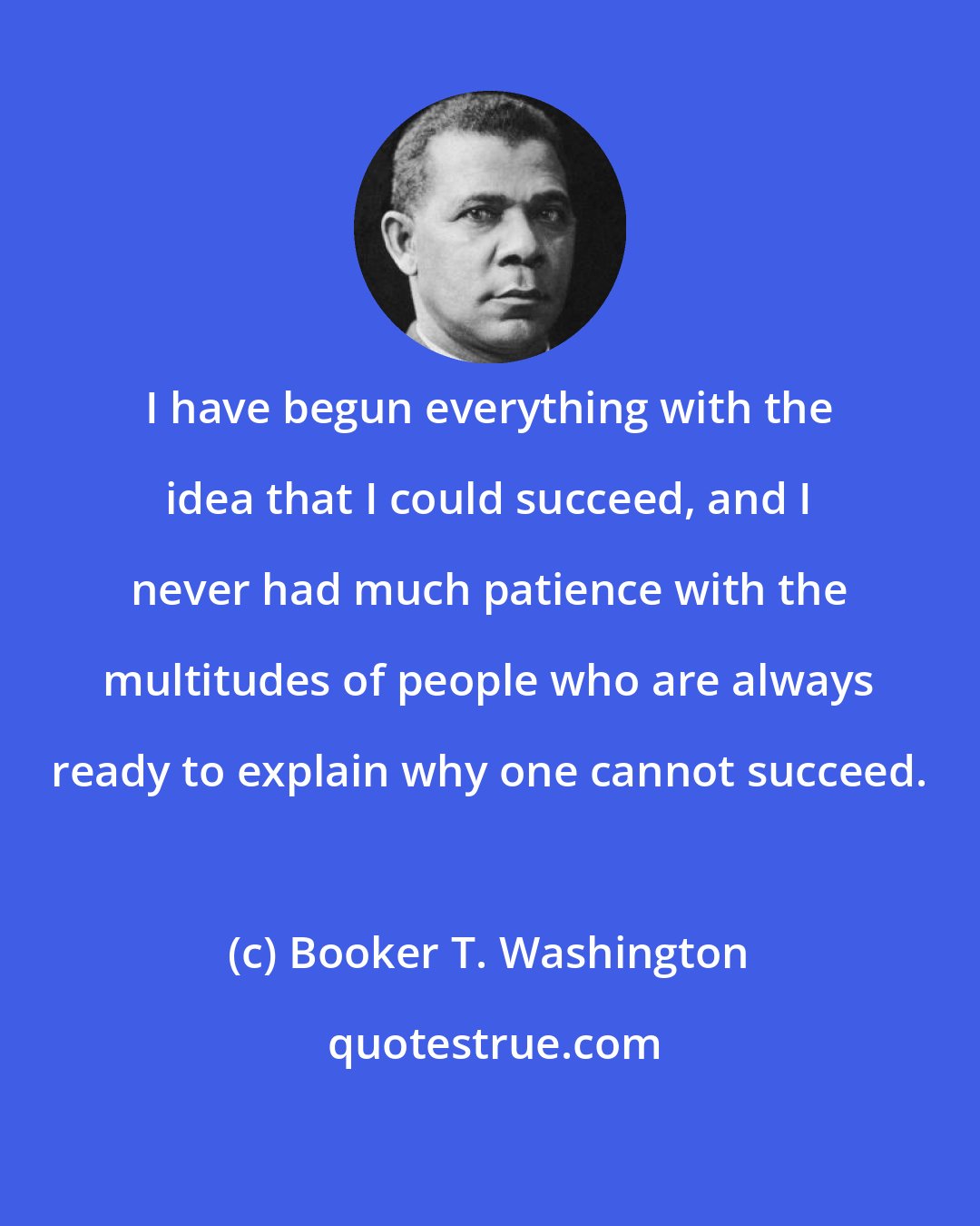 Booker T. Washington: I have begun everything with the idea that I could succeed, and I never had much patience with the multitudes of people who are always ready to explain why one cannot succeed.