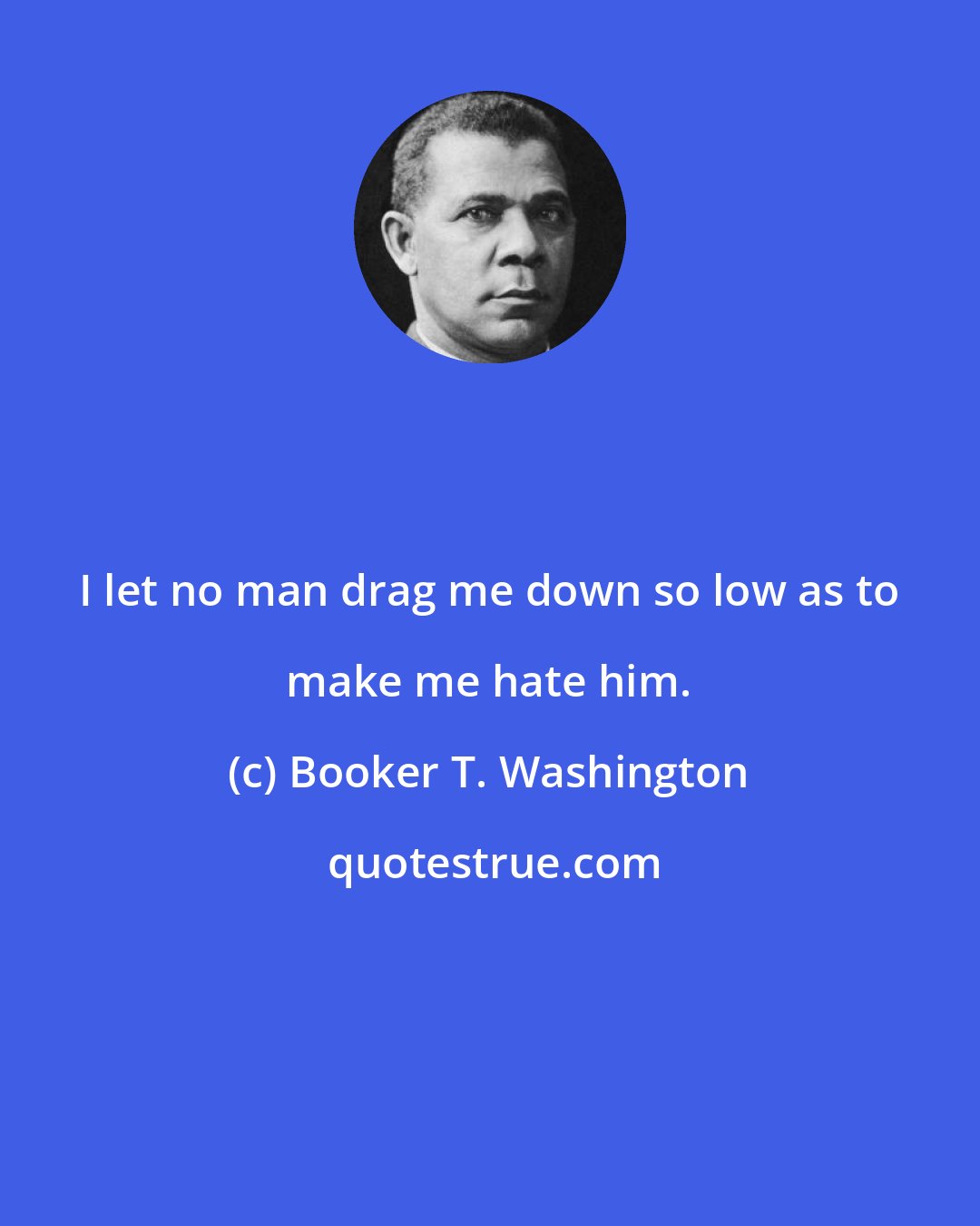 Booker T. Washington: I let no man drag me down so low as to make me hate him.