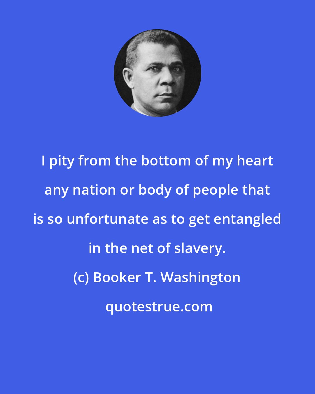 Booker T. Washington: I pity from the bottom of my heart any nation or body of people that is so unfortunate as to get entangled in the net of slavery.