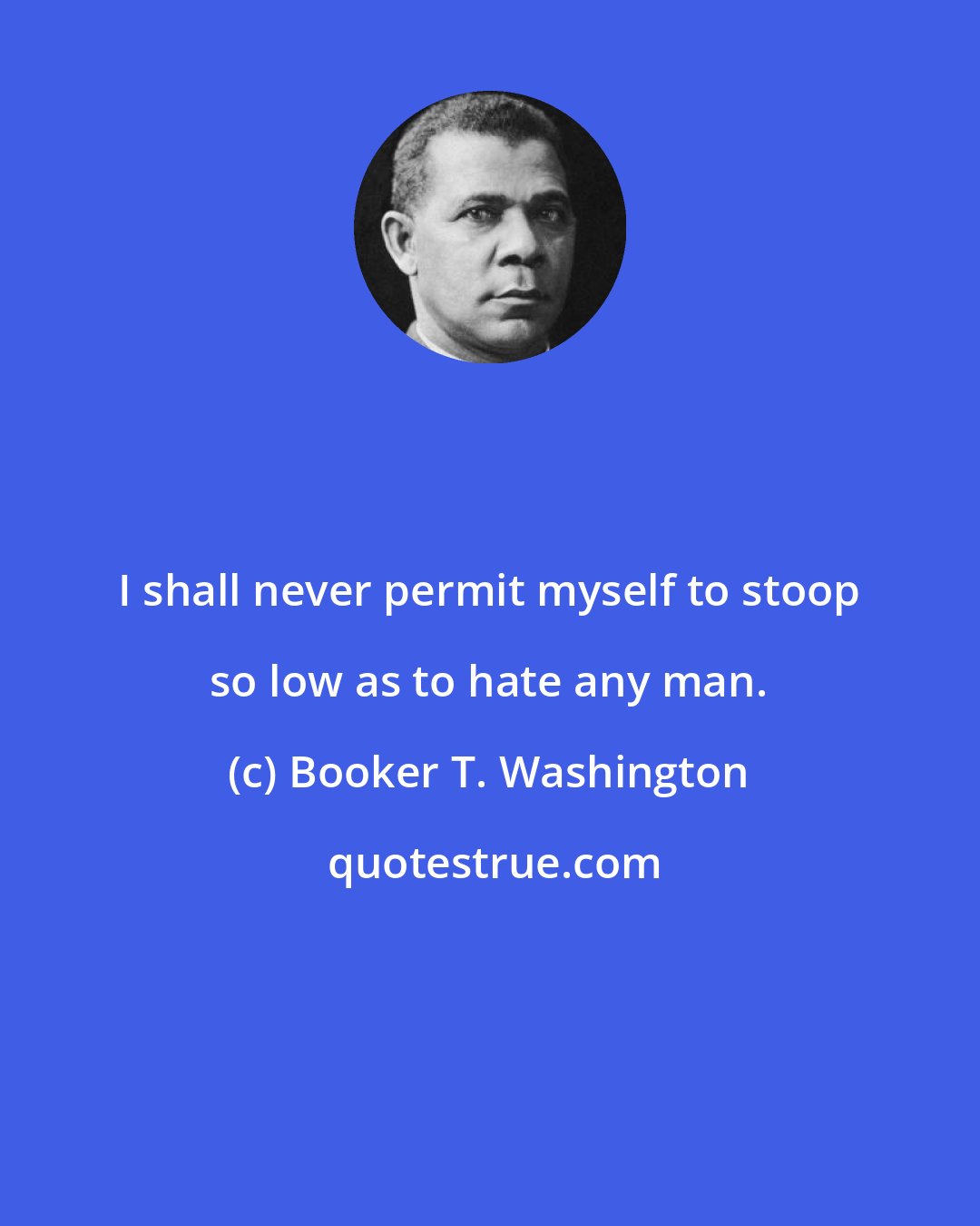 Booker T. Washington: I shall never permit myself to stoop so low as to hate any man.