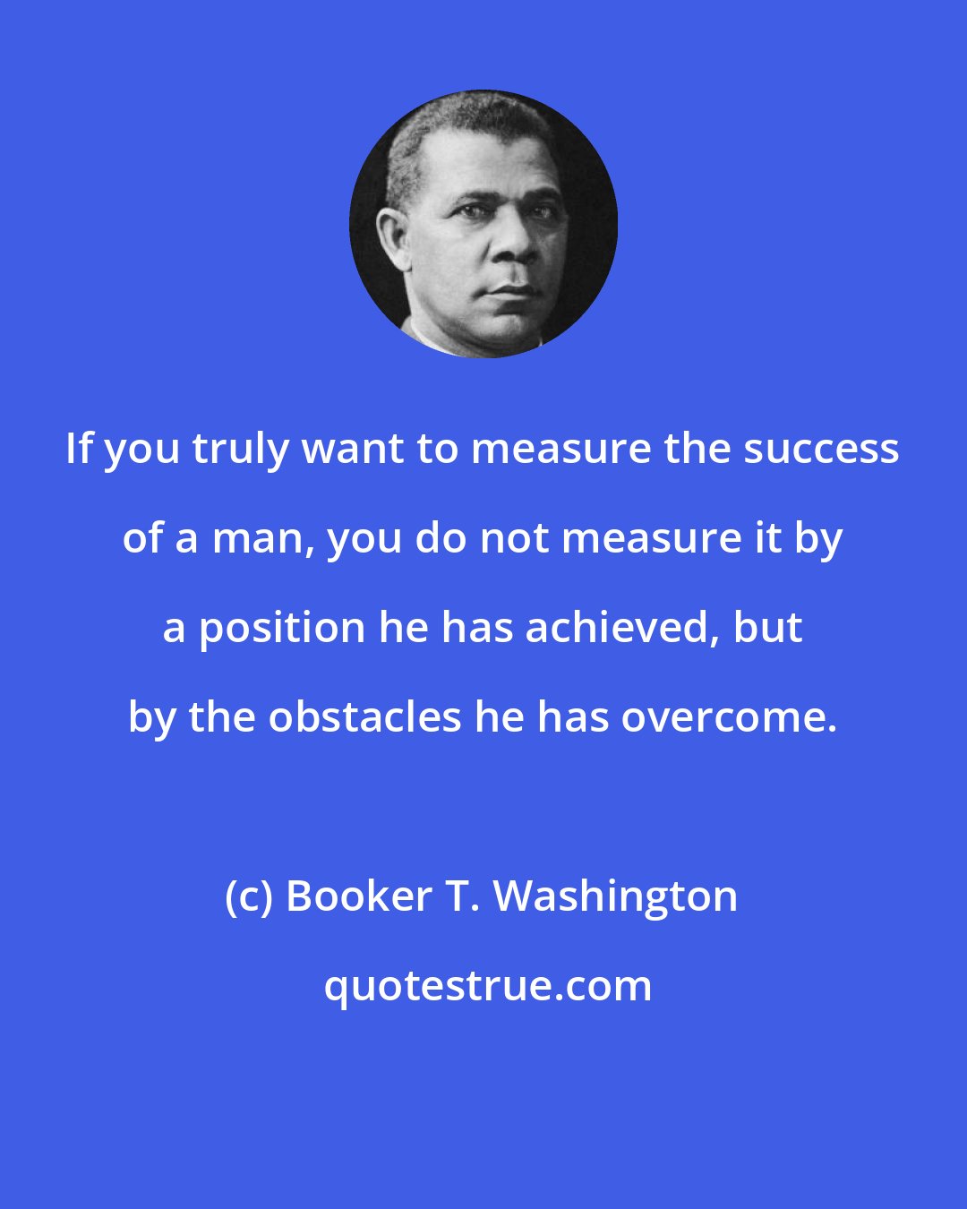 Booker T. Washington: If you truly want to measure the success of a man, you do not measure it by a position he has achieved, but by the obstacles he has overcome.