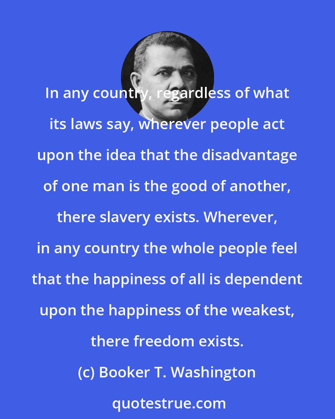 Booker T. Washington: In any country, regardless of what its laws say, wherever people act upon the idea that the disadvantage of one man is the good of another, there slavery exists. Wherever, in any country the whole people feel that the happiness of all is dependent upon the happiness of the weakest, there freedom exists.