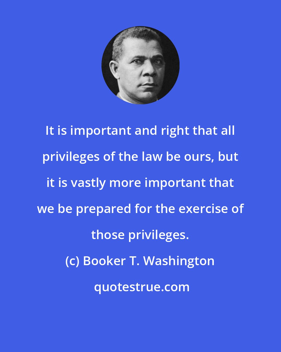 Booker T. Washington: It is important and right that all privileges of the law be ours, but it is vastly more important that we be prepared for the exercise of those privileges.