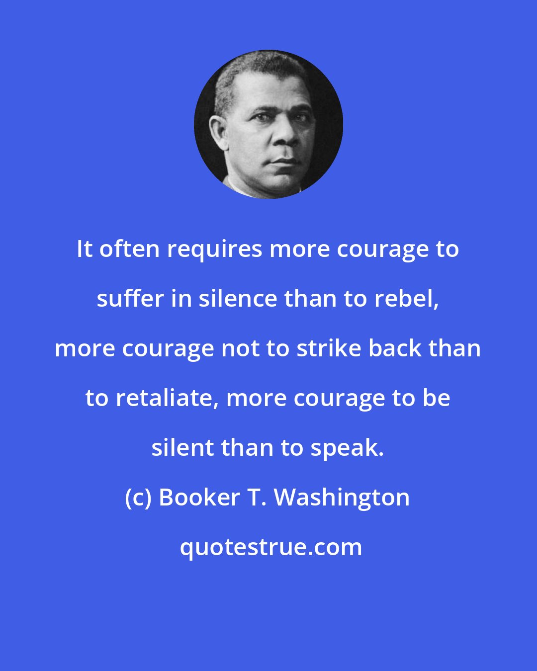 Booker T. Washington: It often requires more courage to suffer in silence than to rebel, more courage not to strike back than to retaliate, more courage to be silent than to speak.