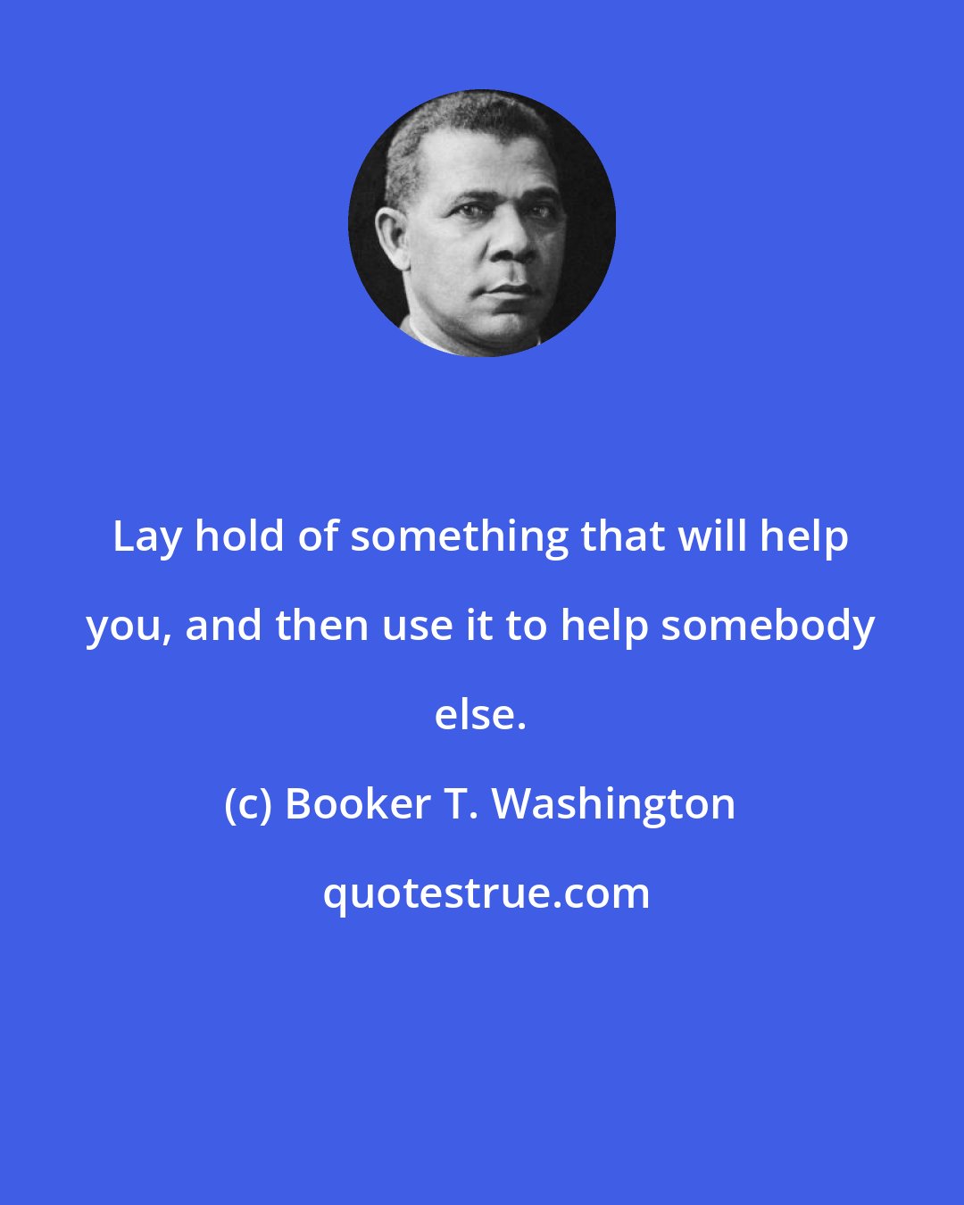 Booker T. Washington: Lay hold of something that will help you, and then use it to help somebody else.