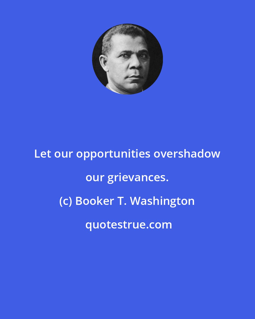 Booker T. Washington: Let our opportunities overshadow our grievances.