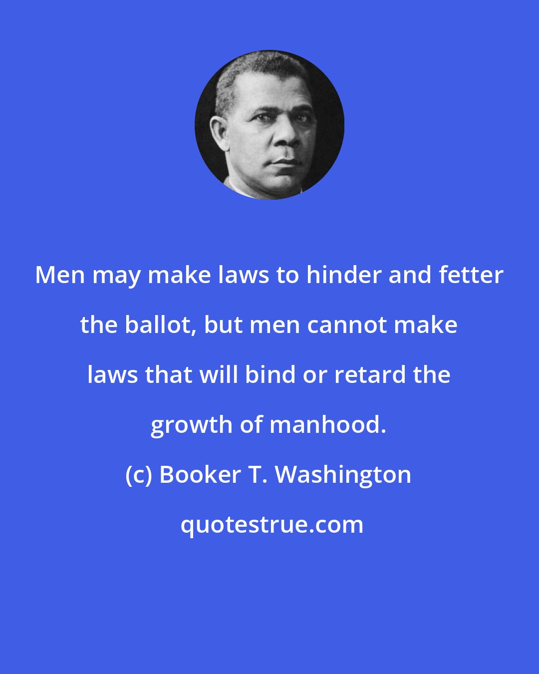 Booker T. Washington: Men may make laws to hinder and fetter the ballot, but men cannot make laws that will bind or retard the growth of manhood.