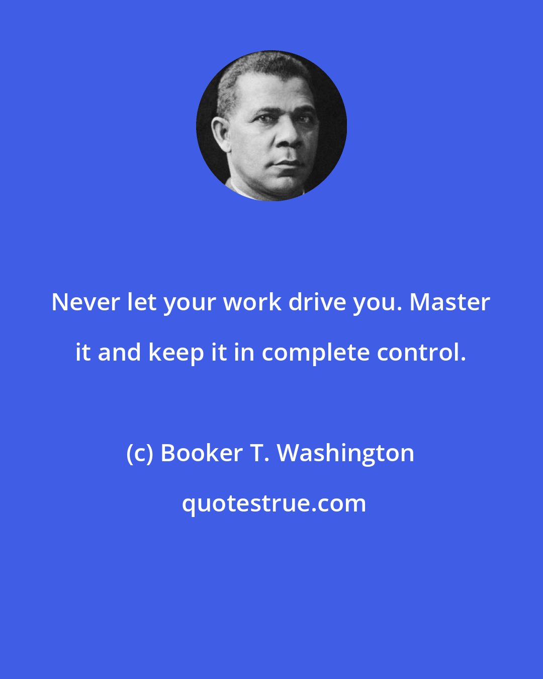 Booker T. Washington: Never let your work drive you. Master it and keep it in complete control.