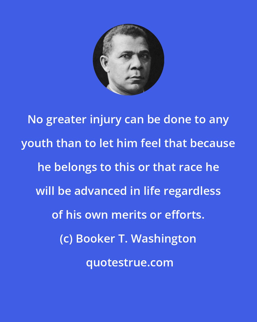 Booker T. Washington: No greater injury can be done to any youth than to let him feel that because he belongs to this or that race he will be advanced in life regardless of his own merits or efforts.
