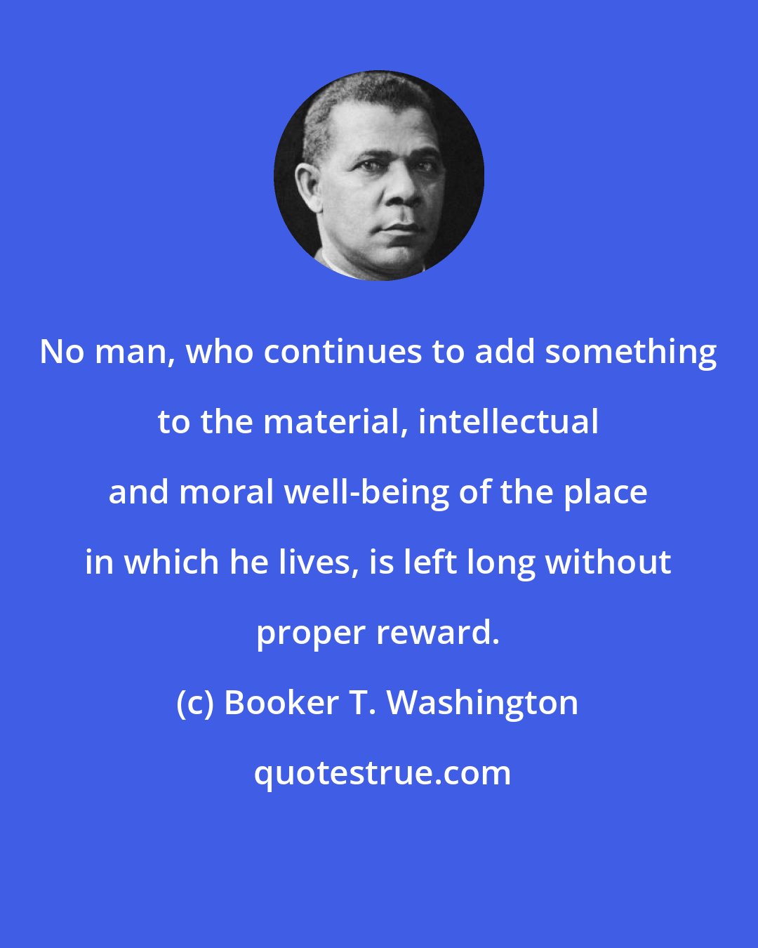 Booker T. Washington: No man, who continues to add something to the material, intellectual and moral well-being of the place in which he lives, is left long without proper reward.