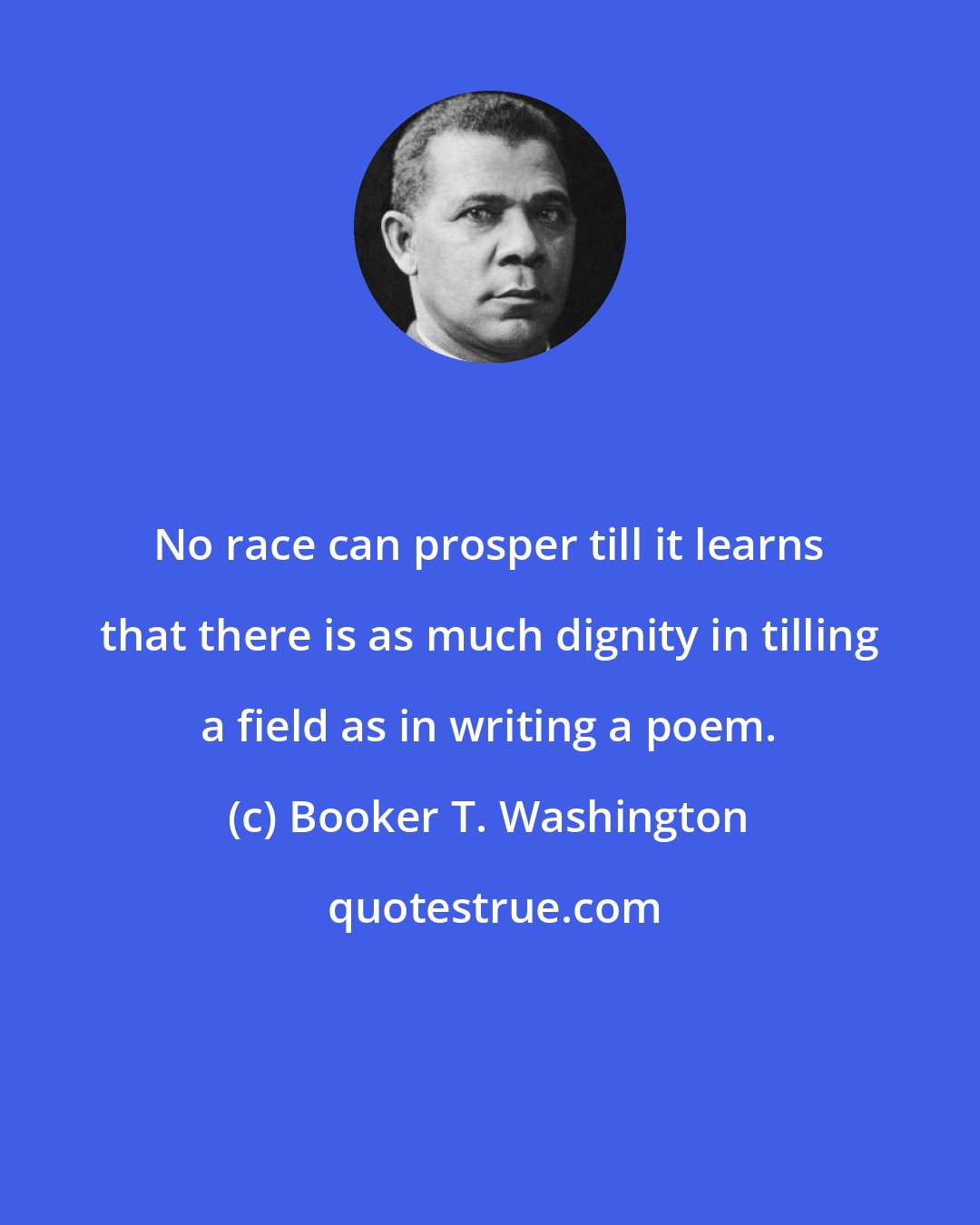 Booker T. Washington: No race can prosper till it learns that there is as much dignity in tilling a field as in writing a poem.