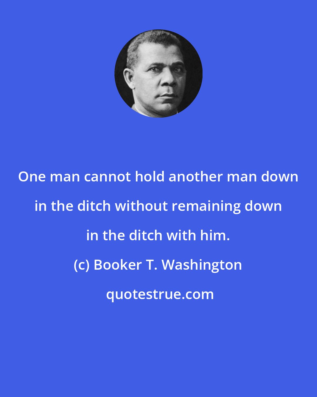 Booker T. Washington: One man cannot hold another man down in the ditch without remaining down in the ditch with him.