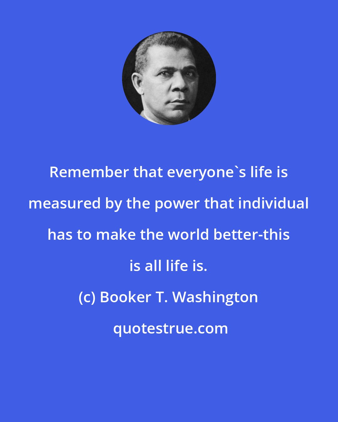 Booker T. Washington: Remember that everyone's life is measured by the power that individual has to make the world better-this is all life is.