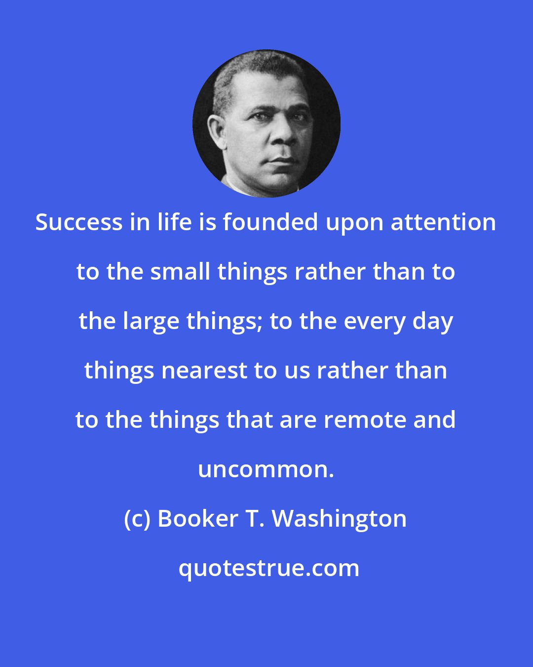 Booker T. Washington: Success in life is founded upon attention to the small things rather than to the large things; to the every day things nearest to us rather than to the things that are remote and uncommon.