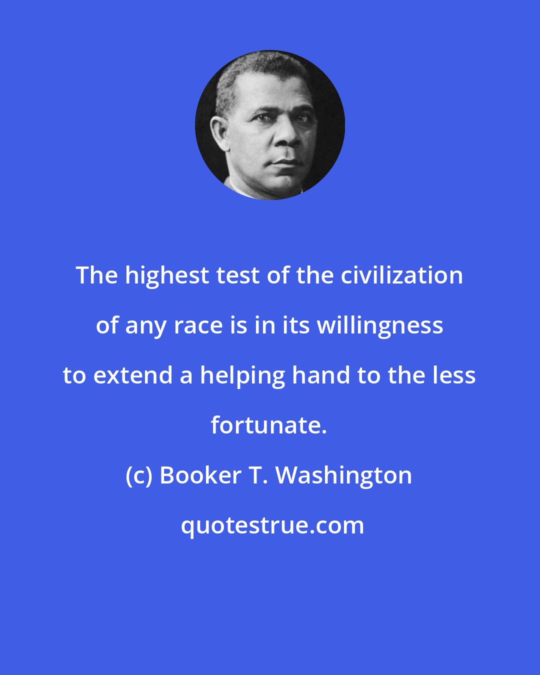 Booker T. Washington: The highest test of the civilization of any race is in its willingness to extend a helping hand to the less fortunate.