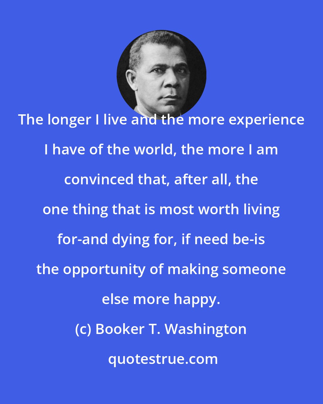 Booker T. Washington: The longer I live and the more experience I have of the world, the more I am convinced that, after all, the one thing that is most worth living for-and dying for, if need be-is the opportunity of making someone else more happy.