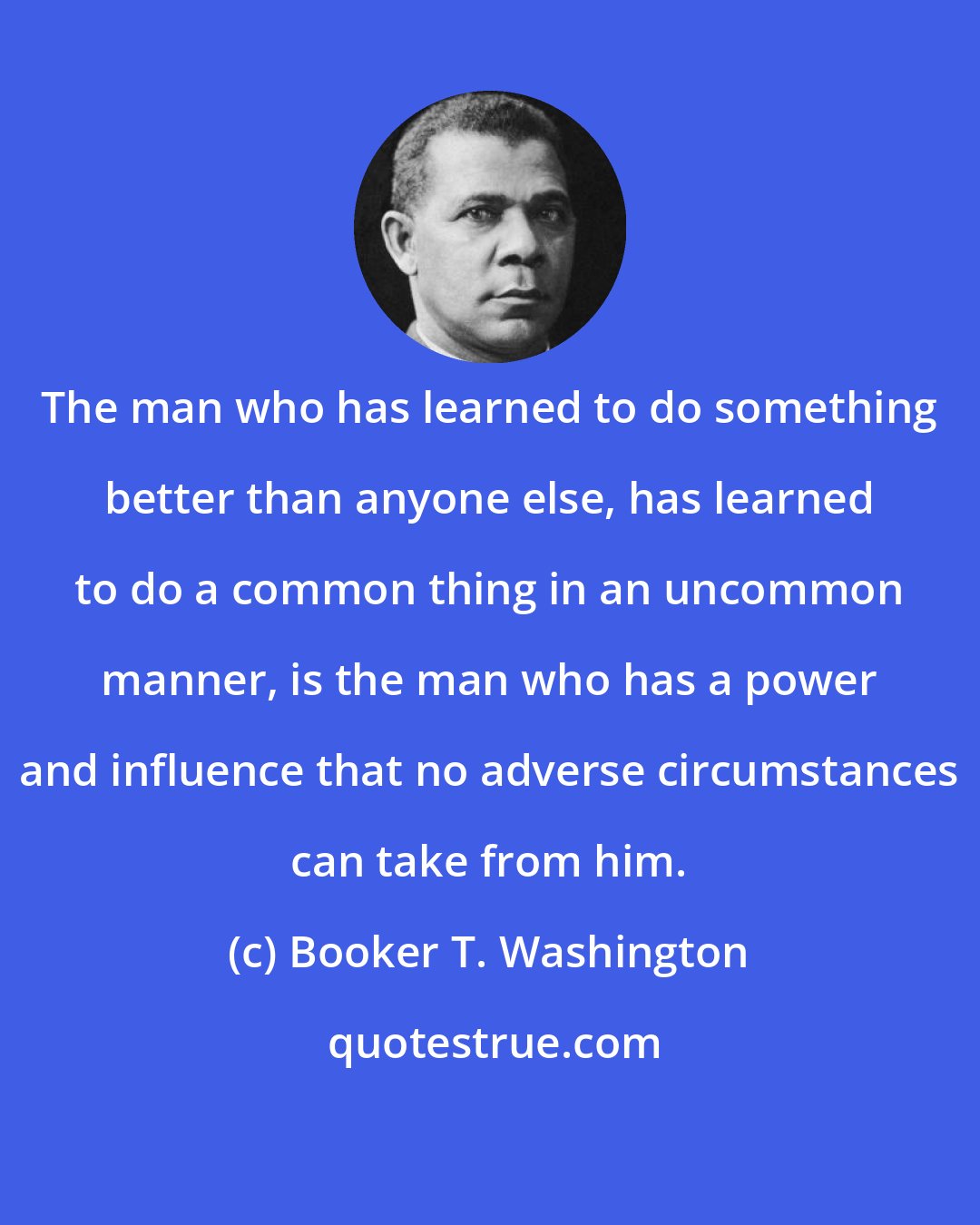 Booker T. Washington: The man who has learned to do something better than anyone else, has learned to do a common thing in an uncommon manner, is the man who has a power and influence that no adverse circumstances can take from him.