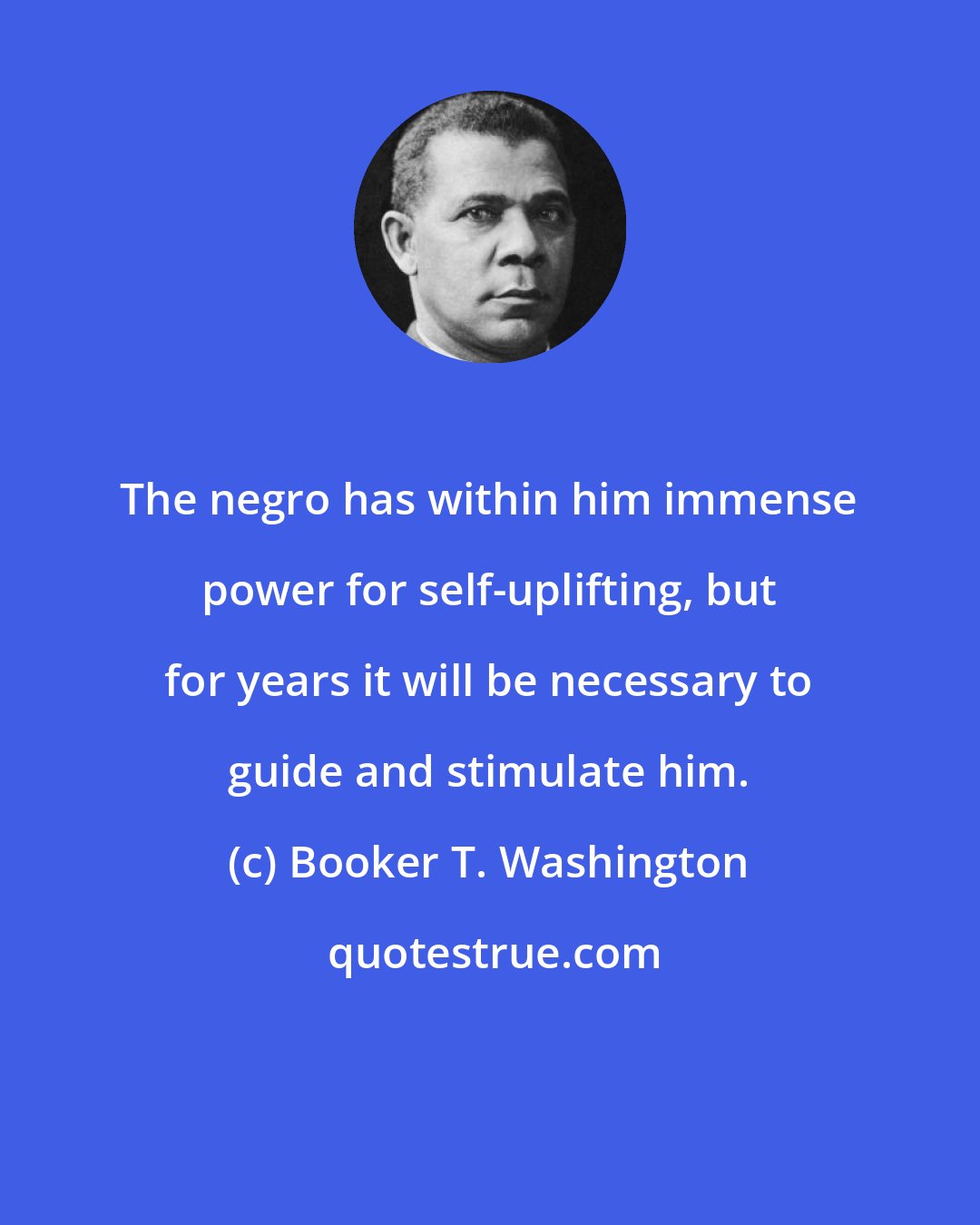 Booker T. Washington: The negro has within him immense power for self-uplifting, but for years it will be necessary to guide and stimulate him.