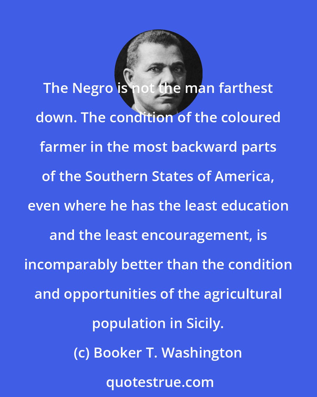 Booker T. Washington: The Negro is not the man farthest down. The condition of the coloured farmer in the most backward parts of the Southern States of America, even where he has the least education and the least encouragement, is incomparably better than the condition and opportunities of the agricultural population in Sicily.