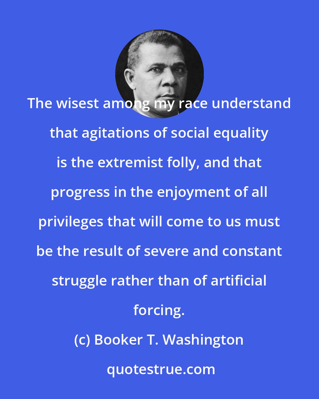 Booker T. Washington: The wisest among my race understand that agitations of social equality is the extremist folly, and that progress in the enjoyment of all privileges that will come to us must be the result of severe and constant struggle rather than of artificial forcing.