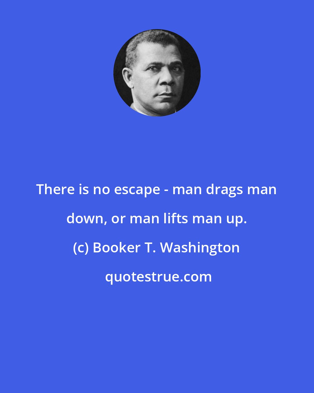 Booker T. Washington: There is no escape - man drags man down, or man lifts man up.