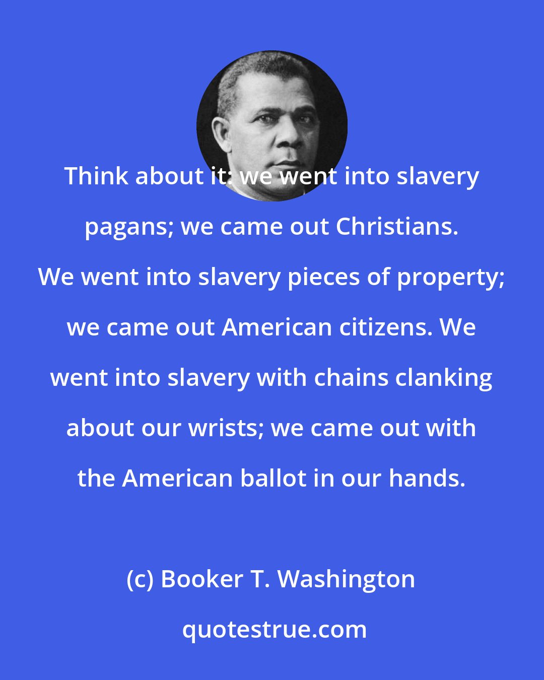 Booker T. Washington: Think about it: we went into slavery pagans; we came out Christians. We went into slavery pieces of property; we came out American citizens. We went into slavery with chains clanking about our wrists; we came out with the American ballot in our hands.