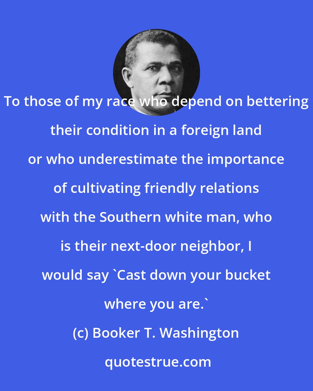 Booker T. Washington: To those of my race who depend on bettering their condition in a foreign land or who underestimate the importance of cultivating friendly relations with the Southern white man, who is their next-door neighbor, I would say 'Cast down your bucket where you are.'