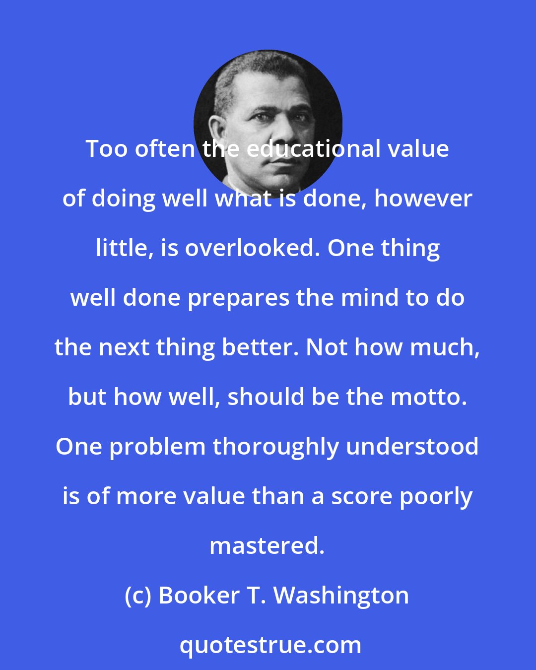 Booker T. Washington: Too often the educational value of doing well what is done, however little, is overlooked. One thing well done prepares the mind to do the next thing better. Not how much, but how well, should be the motto. One problem thoroughly understood is of more value than a score poorly mastered.