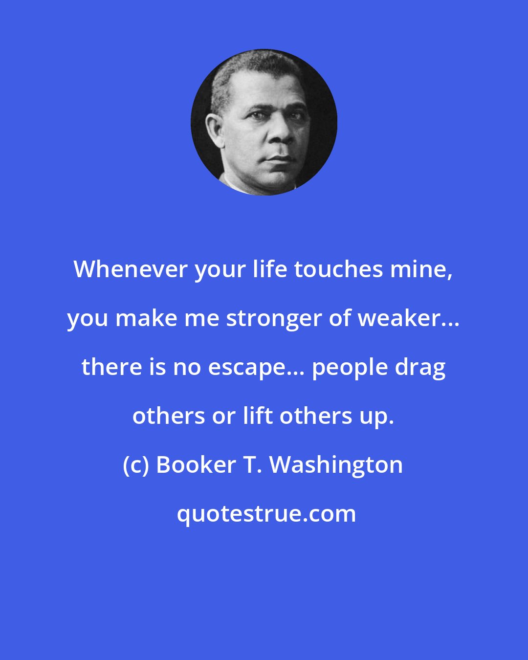 Booker T. Washington: Whenever your life touches mine, you make me stronger of weaker... there is no escape... people drag others or lift others up.