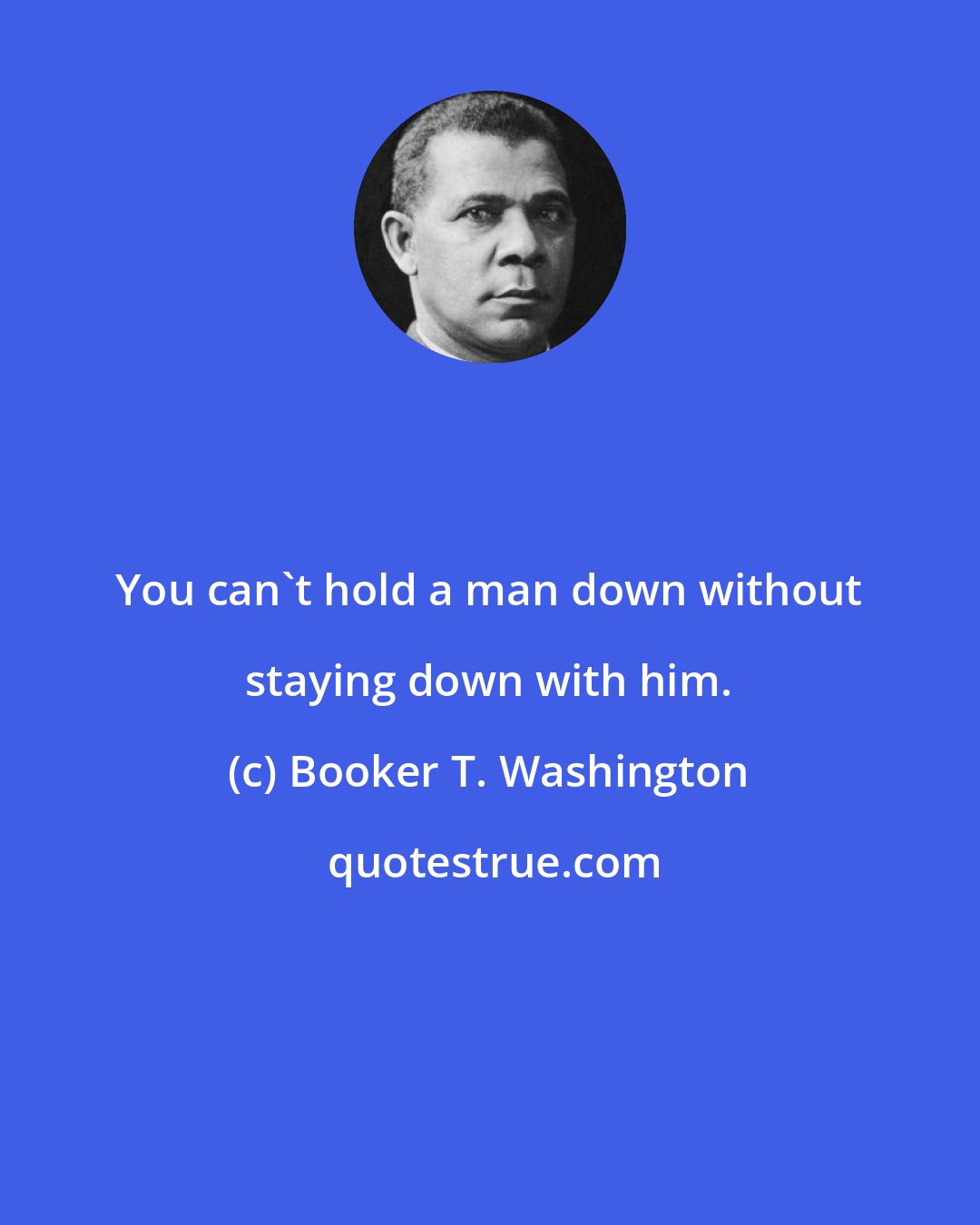 Booker T. Washington: You can't hold a man down without staying down with him.