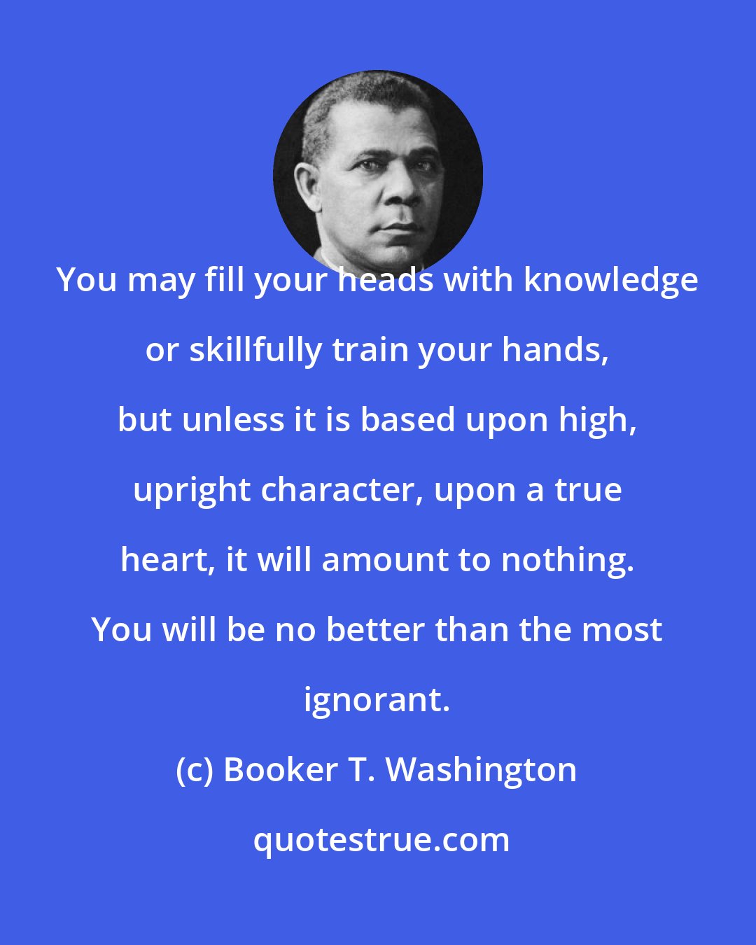 Booker T. Washington: You may fill your heads with knowledge or skillfully train your hands, but unless it is based upon high, upright character, upon a true heart, it will amount to nothing. You will be no better than the most ignorant.