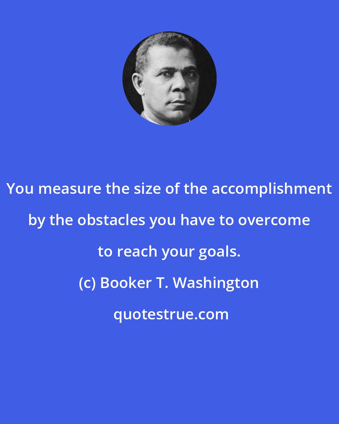 Booker T. Washington: You measure the size of the accomplishment by the obstacles you have to overcome to reach your goals.