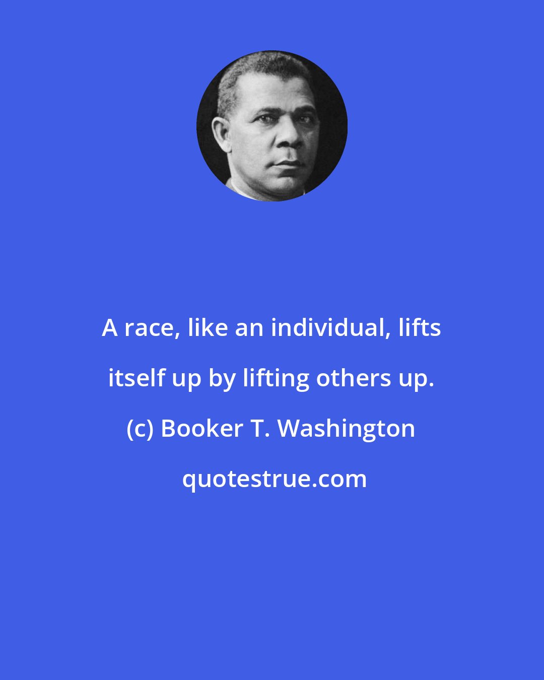 Booker T. Washington: A race, like an individual, lifts itself up by lifting others up.