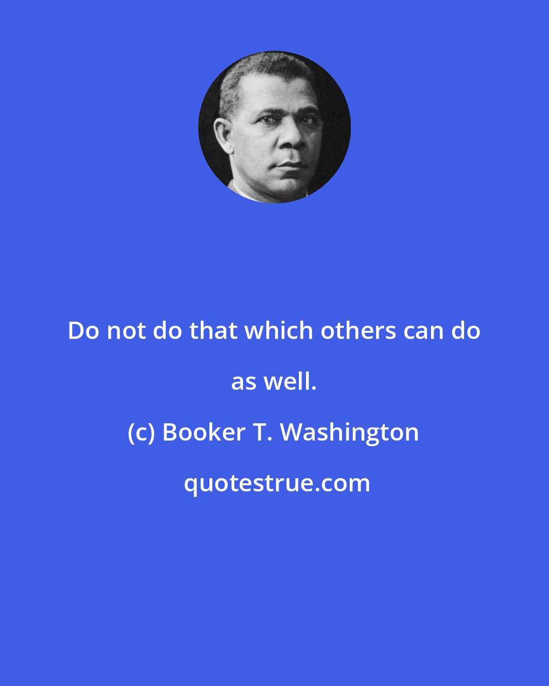 Booker T. Washington: Do not do that which others can do as well.