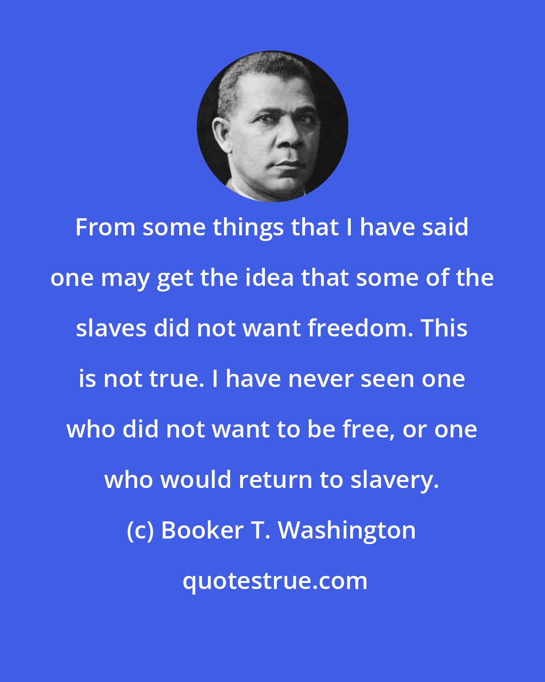 Booker T. Washington: From some things that I have said one may get the idea that some of the slaves did not want freedom. This is not true. I have never seen one who did not want to be free, or one who would return to slavery.