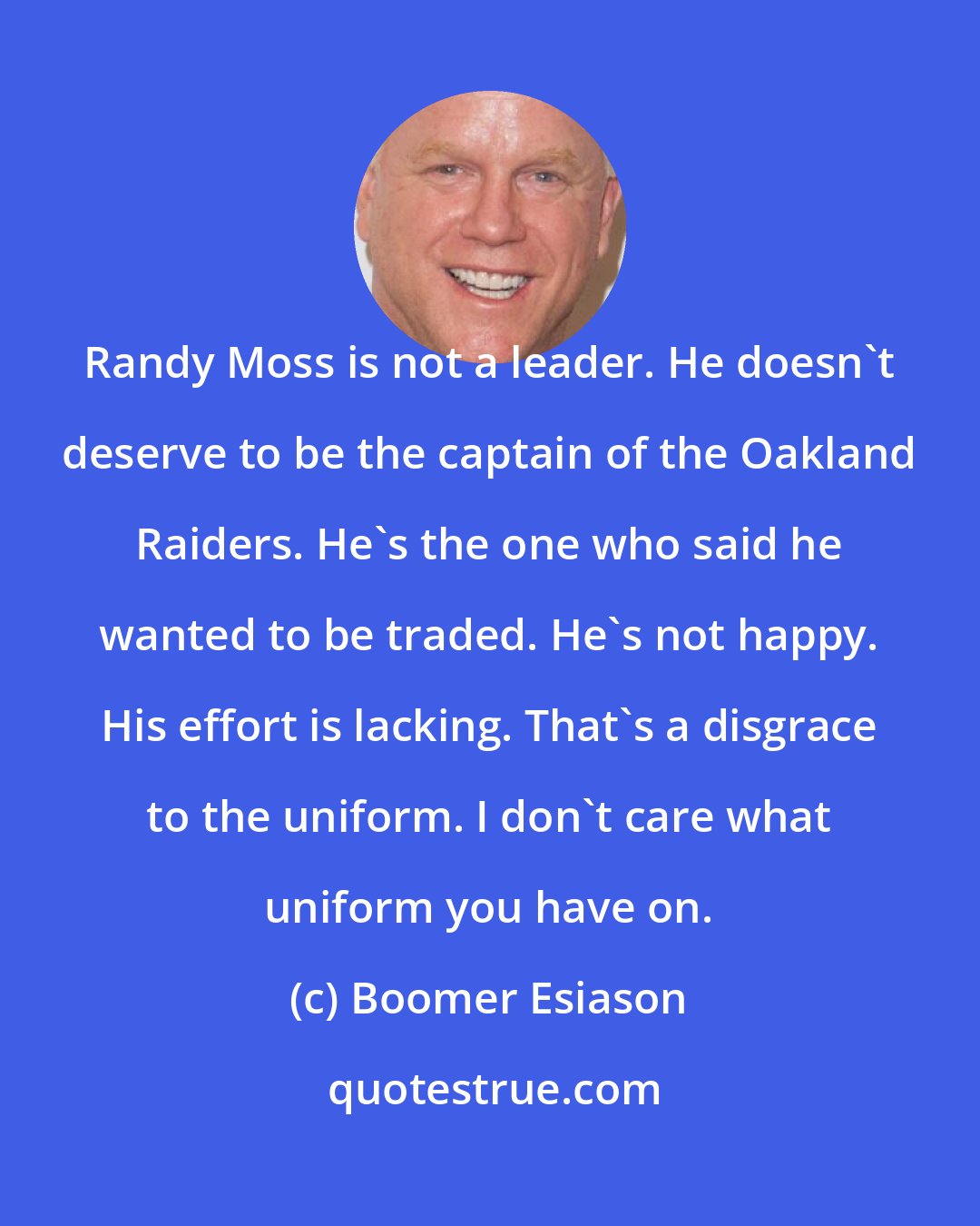 Boomer Esiason: Randy Moss is not a leader. He doesn't deserve to be the captain of the Oakland Raiders. He's the one who said he wanted to be traded. He's not happy. His effort is lacking. That's a disgrace to the uniform. I don't care what uniform you have on.